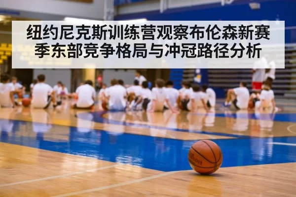 纽约尼克斯训练营观察布伦森新赛季东部竞争格局与冲冠路径分析