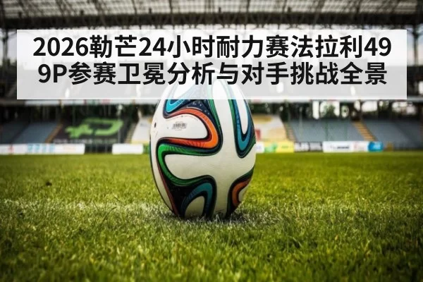 2026勒芒24小时耐力赛法拉利499P参赛卫冕分析与对手挑战全景